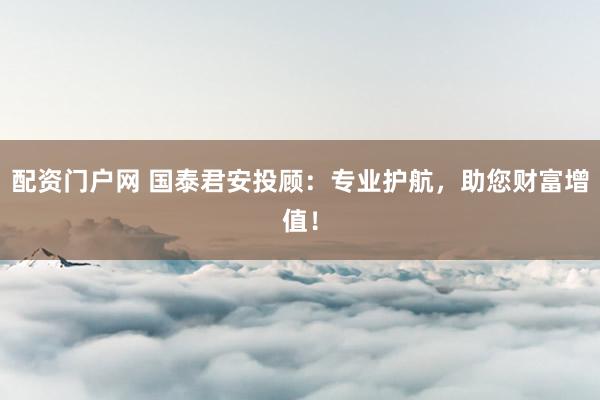 配资门户网 国泰君安投顾：专业护航，助您财富增值！