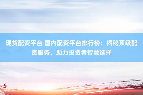 现货配资平台 国内配资平台排行榜：揭秘顶级配资服务，助力投资者智慧选择