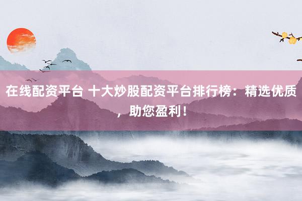 在线配资平台 十大炒股配资平台排行榜：精选优质，助您盈利！