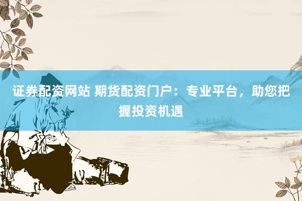 证券配资网站 期货配资门户：专业平台，助您把握投资机遇