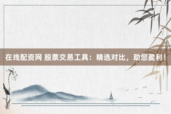 在线配资网 股票交易工具：精选对比，助您盈利！