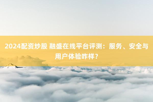 2024配资炒股 融盛在线平台评测：服务、安全与用户体验咋样？