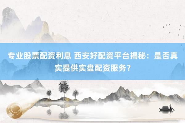 专业股票配资利息 西安好配资平台揭秘：是否真实提供实盘配资服务？