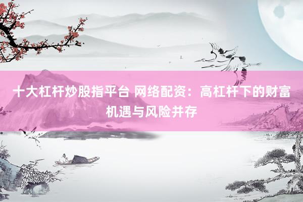 十大杠杆炒股指平台 网络配资：高杠杆下的财富机遇与风险并存