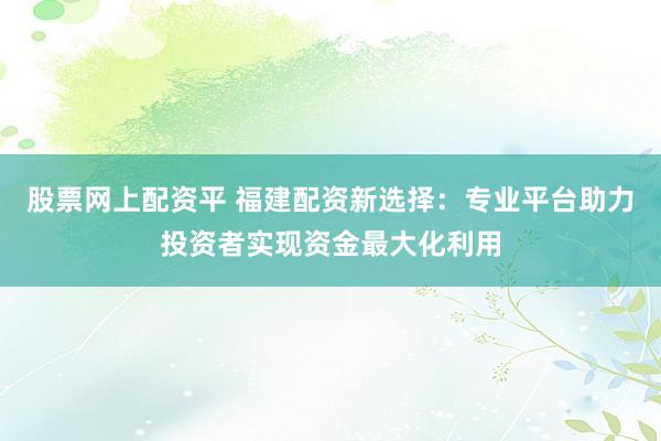 股票网上配资平 福建配资新选择：专业平台助力投资者实现资金最大化利用