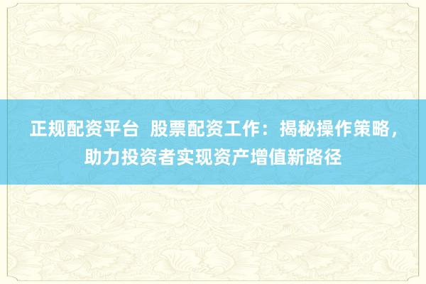 正规配资平台  股票配资工作：揭秘操作策略，助力投资者实现资产增值新路径