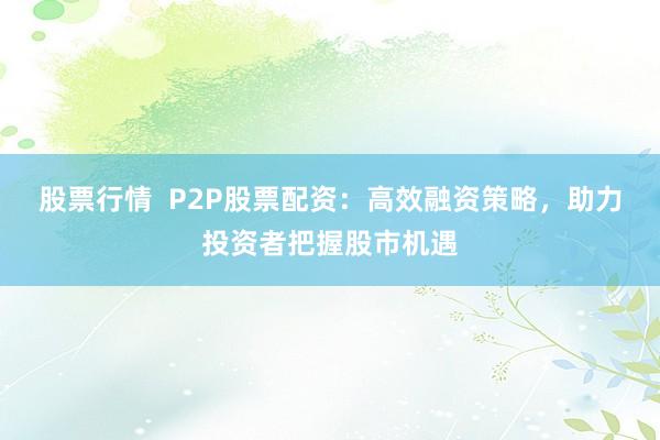 股票行情  P2P股票配资：高效融资策略，助力投资者把握股市机遇