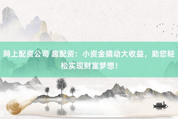 网上配资公司 趣配资：小资金撬动大收益，助您轻松实现财富梦想！