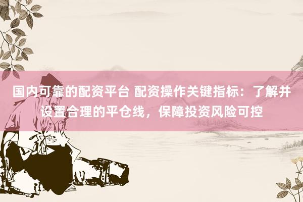 国内可靠的配资平台 配资操作关键指标：了解并设置合理的平仓线，保障投资风险可控