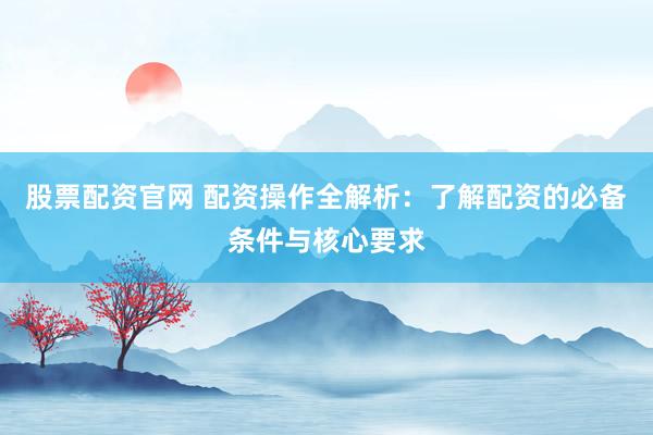 股票配资官网 配资操作全解析：了解配资的必备条件与核心要求