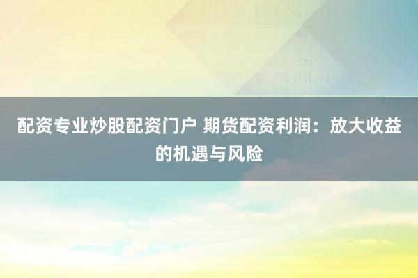 配资专业炒股配资门户 期货配资利润：放大收益的机遇与风险