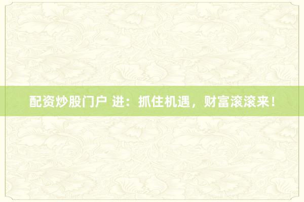 配资炒股门户 进：抓住机遇，财富滚滚来！