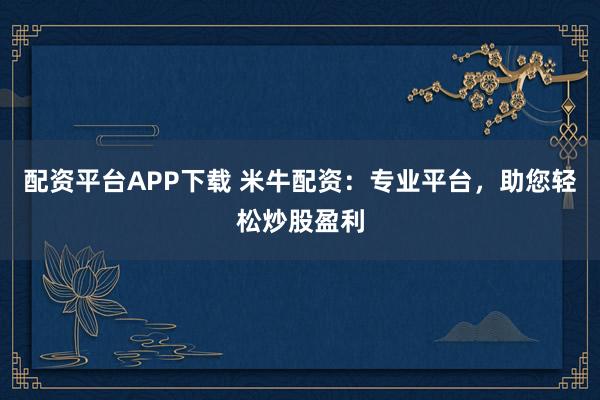 配资平台APP下载 米牛配资：专业平台，助您轻松炒股盈利