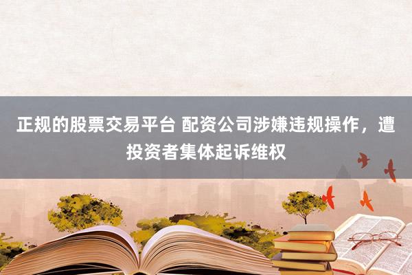 正规的股票交易平台 配资公司涉嫌违规操作，遭投资者集体起诉维权