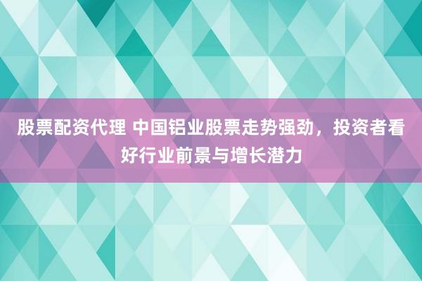 股票配资代理 中国铝业股票走势强劲，投资者看好行业前景与增长潜力