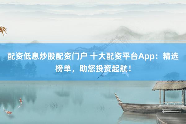 配资低息炒股配资门户 十大配资平台App：精选榜单，助您投资起航！