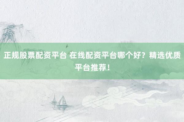 正规股票配资平台 在线配资平台哪个好？精选优质平台推荐！