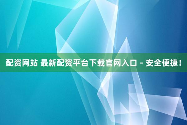 配资网站 最新配资平台下载官网入口 - 安全便捷！
