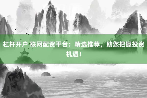 杠杆开户 联网配资平台：精选推荐，助您把握投资机遇！