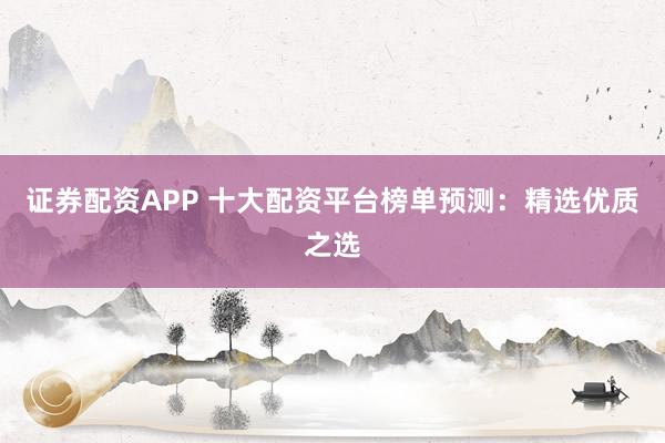 证券配资APP 十大配资平台榜单预测：精选优质之选