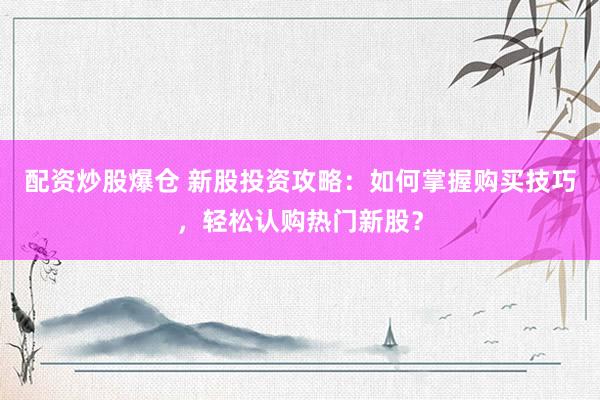 配资炒股爆仓 新股投资攻略：如何掌握购买技巧，轻松认购热门新股？