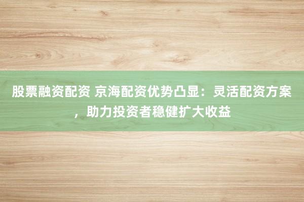 股票融资配资 京海配资优势凸显：灵活配资方案，助力投资者稳健扩大收益
