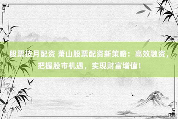 股票按月配资 萧山股票配资新策略：高效融资，把握股市机遇，实现财富增值！