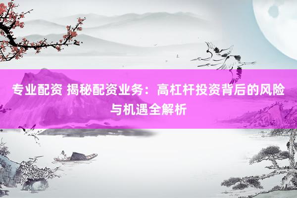 专业配资 揭秘配资业务：高杠杆投资背后的风险与机遇全解析