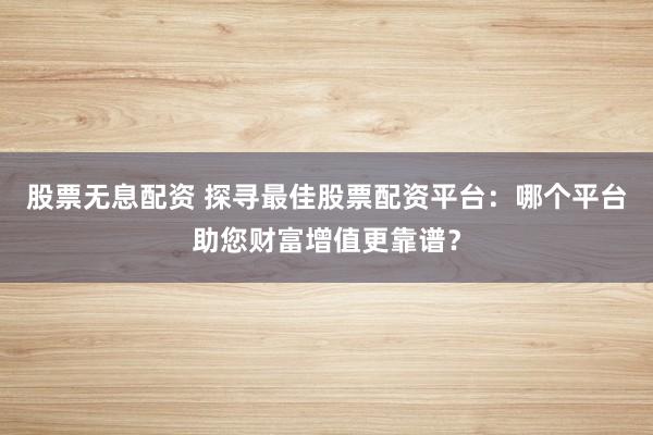 股票无息配资 探寻最佳股票配资平台：哪个平台助您财富增值更靠谱？