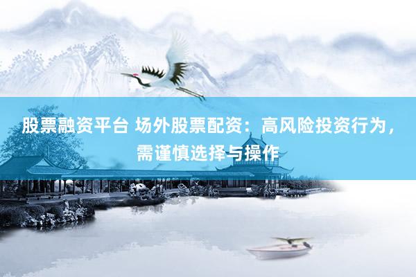 股票融资平台 场外股票配资：高风险投资行为，需谨慎选择与操作