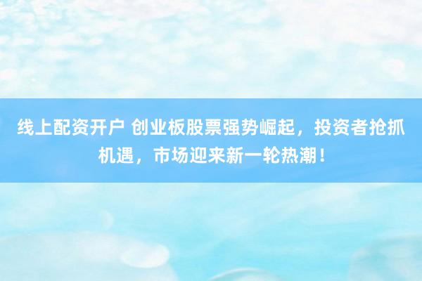 线上配资开户 创业板股票强势崛起，投资者抢抓机遇，市场迎来新一轮热潮！