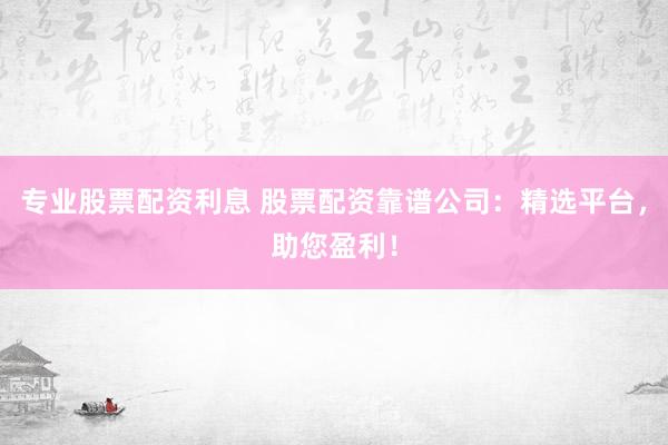 专业股票配资利息 股票配资靠谱公司：精选平台，助您盈利！