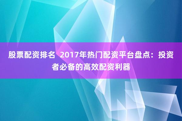 股票配资排名  2017年热门配资平台盘点：投资者必备的高效配资利器