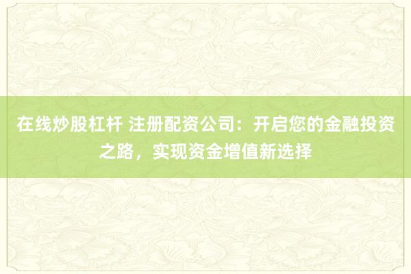 在线炒股杠杆 注册配资公司：开启您的金融投资之路，实现资金增值新选择