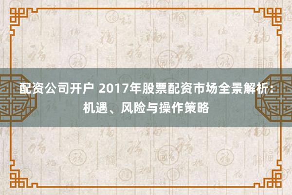 配资公司开户 2017年股票配资市场全景解析：机遇、风险与操作策略