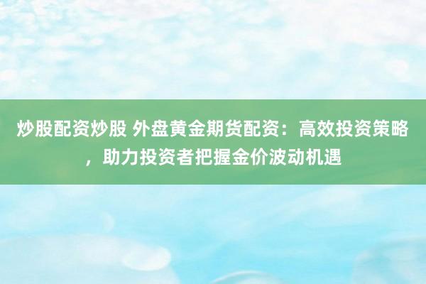 炒股配资炒股 外盘黄金期货配资：高效投资策略，助力投资者把握金价波动机遇