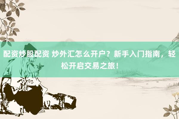 配资炒股配资 炒外汇怎么开户？新手入门指南，轻松开启交易之旅！