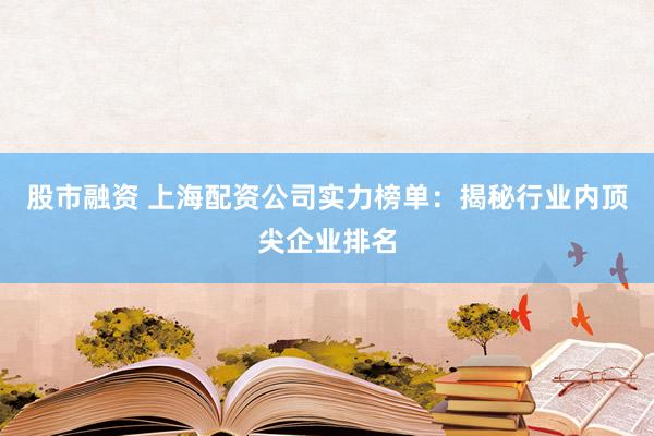 股市融资 上海配资公司实力榜单：揭秘行业内顶尖企业排名