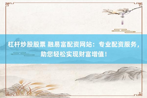 杠杆炒股股票 融易富配资网站：专业配资服务，助您轻松实现财富增值！