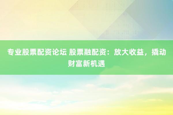 专业股票配资论坛 股票融配资：放大收益，撬动财富新机遇