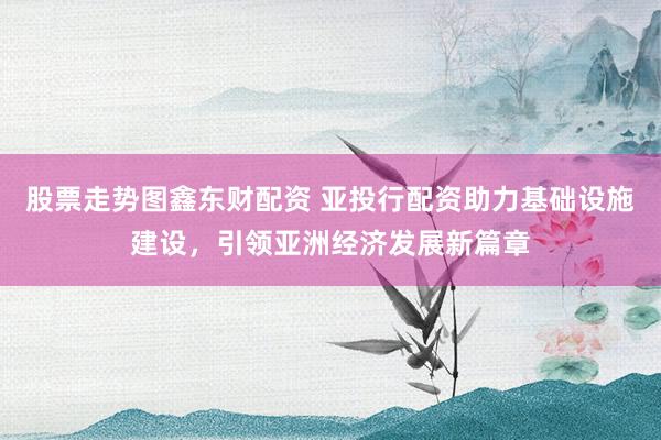 股票走势图鑫东财配资 亚投行配资助力基础设施建设，引领亚洲经济发展新篇章