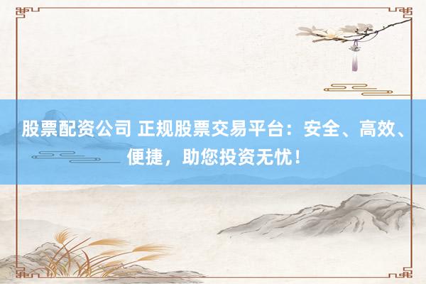 股票配资公司 正规股票交易平台：安全、高效、便捷，助您投资无忧！