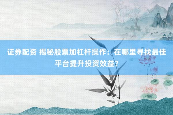 证券配资 揭秘股票加杠杆操作：在哪里寻找最佳平台提升投资效益？
