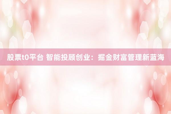 股票t0平台 智能投顾创业：掘金财富管理新蓝海