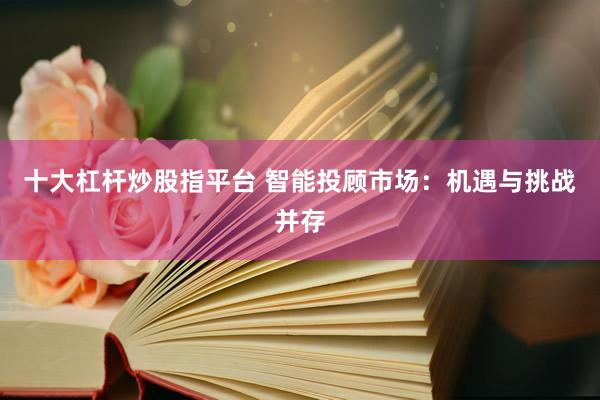 十大杠杆炒股指平台 智能投顾市场：机遇与挑战并存