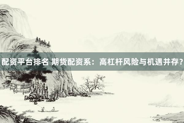 配资平台排名 期货配资系：高杠杆风险与机遇并存？