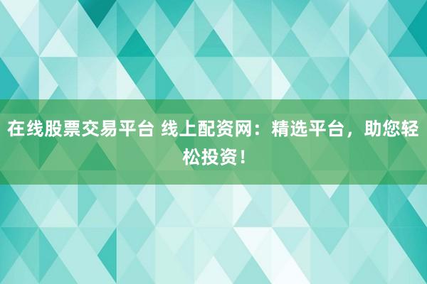 在线股票交易平台 线上配资网：精选平台，助您轻松投资！