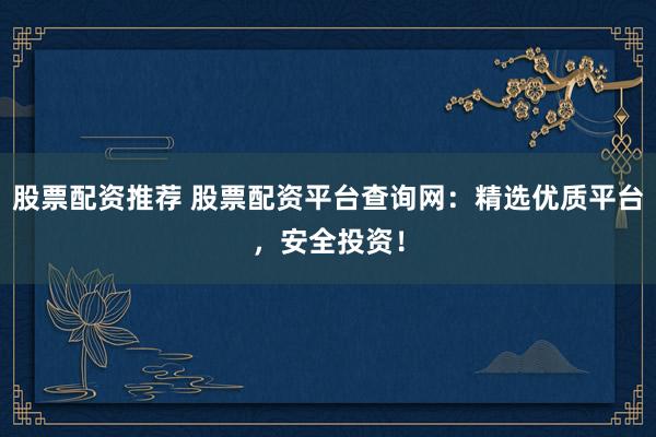股票配资推荐 股票配资平台查询网：精选优质平台，安全投资！