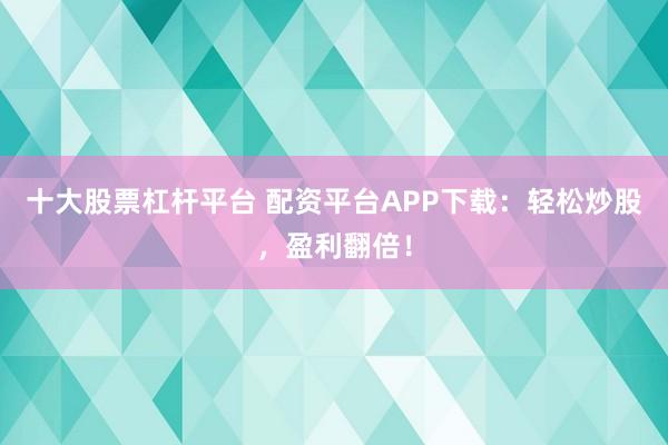 十大股票杠杆平台 配资平台APP下载：轻松炒股，盈利翻倍！