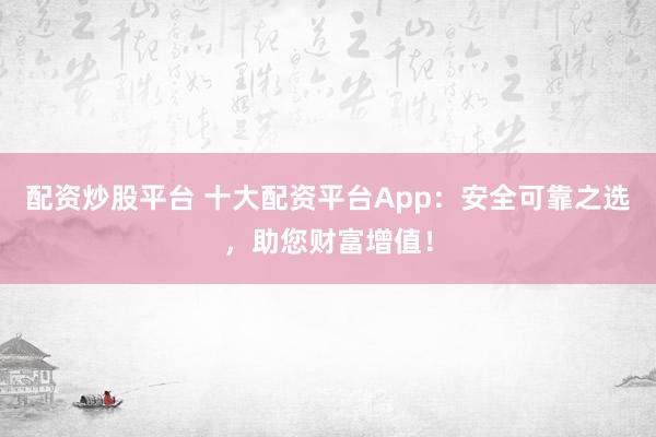配资炒股平台 十大配资平台App：安全可靠之选，助您财富增值！